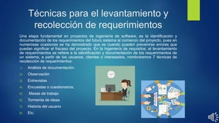 Técnicas para el levantamiento y
recolección de requerimientos
Una etapa fundamental en proyectos de ingeniería de software, es la identificación y
documentación de los requerimientos del futuro sistema al comienzo del proyecto, pues en
numerosas ocasiones se ha demostrado que es cuando pueden prevenirse errores que
puedan significar el fracaso del proyecto. En la Ingeniería de requisitos, el levantamiento
de requerimientos se refiere a la identificación y documentación de los requerimientos de
un sistema, a partir de los usuarios, clientes o interesados, nombraremos 7 técnicas de
recolección de requerimientos:
1) Análisis de documentación.
2) Observación
3) Entrevistas
4) Encuestas o cuestionarios.
5) Mesas de trabajo
6) Tormenta de ideas
7) Historia del usuario
8) Etc.
 