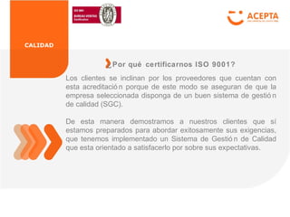 CALIDAD
Los clientes se inclinan por los proveedores que cuentan con
esta acreditació n porque de este modo se aseguran de que la
empresa seleccionada disponga de un buen sistema de gestió n
de calidad (SGC).
De esta manera demostramos a nuestros clientes que sí
estamos preparados para abordar exitosamente sus exigencias,
que tenemos implementado un Sistema de Gestió n de Calidad
que esta orientado a satisfacerlo por sobre sus expectativas.
¿Por qué certificarnos ISO 9001?
 