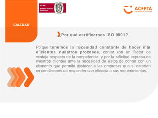 CALIDAD
Porque tenemos la necesidad constante de hacer más
eficientes nuestros procesos, contar con un factor de
ventaja respecto de la competencia, y por la solicitud expresa de
nuestros clientes ante la necesidad de éstos de contar con un
elemento que permita destacar a las empresas que sí estarían
en condiciones de responder con eficacia a sus requerimientos.
¿Por qué certificarnos ISO 9001?
 
