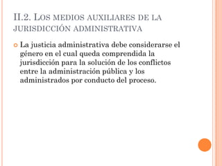 II.2. LOS MEDIOS AUXILIARES DE LA
JURISDICCIÓN ADMINISTRATIVA

   La justicia administrativa debe considerarse el
    género en el cual queda comprendida la
    jurisdicción para la solución de los conflictos
    entre la administración pública y los
    administrados por conducto del proceso.
 