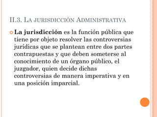 II.3. LA JURISDICCIÓN ADMINISTRATIVA
 La jurisdicción es la función pública que
 tiene por objeto resolver las controversias
 jurídicas que se plantean entre dos partes
 contrapuestas y que deben someterse al
 conocimiento de un órgano público, el
 juzgador, quien decide dichas
 controversias de manera imperativa y en
 una posición imparcial.
 