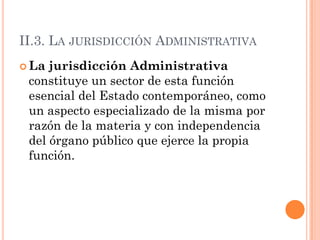 II.3. LA JURISDICCIÓN ADMINISTRATIVA
 La jurisdicción Administrativa
 constituye un sector de esta función
 esencial del Estado contemporáneo, como
 un aspecto especializado de la misma por
 razón de la materia y con independencia
 del órgano público que ejerce la propia
 función.
 