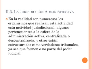 II.3. LA JURISDICCIÓN ADMINISTRATIVA
 En la realidad son numerosos los
 organismos que realizan esta actividad
 esta actividad jurisdiccional, algunos
 pertenecientes a la esfera de la
 administración activa, centralizada o
 descentralizada, y otros están
 estructurados como verdaderos tribunales,
 ya sea que formen o no parte del poder
 judicial.
 