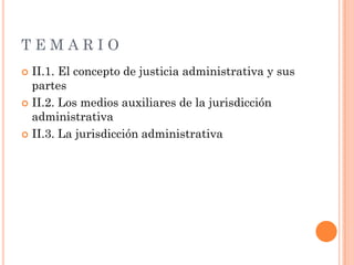 TEMARIO
 II.1. El concepto de justicia administrativa y sus
  partes
 II.2. Los medios auxiliares de la jurisdicción
  administrativa
 II.3. La jurisdicción administrativa
 