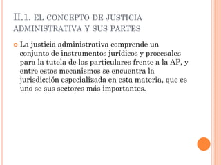 II.1. EL CONCEPTO DE JUSTICIA
ADMINISTRATIVA Y SUS PARTES

   La justicia administrativa comprende un
    conjunto de instrumentos jurídicos y procesales
    para la tutela de los particulares frente a la AP, y
    entre estos mecanismos se encuentra la
    jurisdicción especializada en esta materia, que es
    uno se sus sectores más importantes.
 