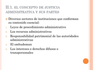 II.1. EL CONCEPTO DE JUSTICIA
ADMINISTRATIVA Y SUS PARTES

    Diversos sectores de instituciones que conforman
     su contenido esencial:
1.    Leyes de procedimiento administrativo
2.    Los recursos administrativos
3.    Responsabilidad patrimonial de las autoridades
      administrativas
4.    El ombudsman
5.    Los intereses o derechos difusos o
      transpersonales
 