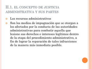 II.1. EL CONCEPTO DE JUSTICIA
ADMINISTRATIVA Y SUS PARTES

   Los recursos administrativos
   Son los medios de impugnación que se otorgan a
    los afectados por la conducta de las autoridades
    administrativas para combatir aquella que
    lesione sus derechos e intereses legítimos dentro
    de la etapa del procedimiento administrativo, a
    fin de lograr la reparación de tales infracciones
    de la manera más inmediata posible.
 