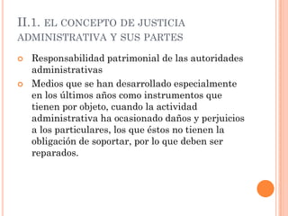 II.1. EL CONCEPTO DE JUSTICIA
ADMINISTRATIVA Y SUS PARTES

   Responsabilidad patrimonial de las autoridades
    administrativas
   Medios que se han desarrollado especialmente
    en los últimos años como instrumentos que
    tienen por objeto, cuando la actividad
    administrativa ha ocasionado daños y perjuicios
    a los particulares, los que éstos no tienen la
    obligación de soportar, por lo que deben ser
    reparados.
 