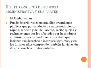 II.1. EL CONCEPTO DE JUSTICIA
ADMINISTRATIVA Y SUS PARTES

   El Ombudsman
   Puede describirse como aquellos organismos
    públicos que por conducto de un procedimiento
    rápido, sencillo y de fácil acceso, recibe quejas y
    reclamaciones por los afectados por la conducta
    administrativa de cualquier autoridad, que
    lesiones sus derechos e intereses legítimos, y en
    los últimos años comprende también la violación
    de sus derechos fundamentales.
 
