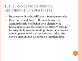 II.1. EL CONCEPTO DE JUSTICIA
ADMINISTRATIVA Y SUS PARTES

   Intereses o derechos difusos o transpersonales
   Con motivo del desarrollo económico y la
    extraordinaria evolución dela ciencia y la
    tecnología en las sociedades de nuestra época,
    ha surgido la necesidad de proteger a personas
    que no pertenecen a grupos organizados, sino
    que se encuentran dispersas e inarticuladas.
 