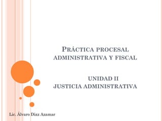 PRÁCTICA PROCESAL
                      ADMINISTRATIVA Y FISCAL


                                UNIDAD II
                      JUSTICIA ADMINISTRATIVA




Lic. Álvaro Díaz Azamar
 