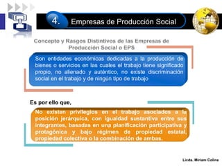LOGO
Licda. Miriam Colina
Empresas de Producción Social
4.
Es por ello que,
.
Son entidades económicas dedicadas a la producción de
bienes o servicios en las cuales el trabajo tiene significado
propio, no alienado y auténtico, no existe discriminación
social en el trabajo y de ningún tipo de trabajo
No existen privilegios en el trabajo asociados a la
posición jerárquica, con igualdad sustantiva entre sus
integrantes, basadas en una planificación participativa y
protagónica y bajo régimen de propiedad estatal,
propiedad colectiva o la combinación de ambas.
 