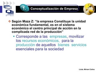 LOGO
 Según Maza Z: “la empresa Constituye la unidad
económica fundamental, es en el sistema
económico el centro principal de acción en la
complicada red de la producción”
 Corresponde a las empresas, movilizar
los recursos económicos, para la
producción de aquellos bienes servicios
esenciales para la sociedad
Licda. Miriam Colina
Conceptualización de Empresa
1.
 