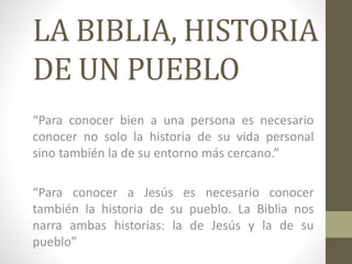 LA BIBLIA, HISTORIA
DE UN PUEBLO
“Para conocer bien a una persona es necesario
conocer no solo la historia de su vida personal
sino también la de su entorno más cercano.”
“Para conocer a Jesús es necesario conocer
también la historia de su pueblo. La Biblia nos
narra ambas historias: la de Jesús y la de su
pueblo”
 