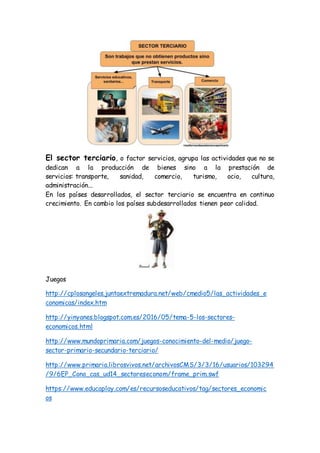 El sector terciario, o factor servicios, agrupa las actividades que no se
dedican a la producción de bienes sino a la prestación de
servicios: transporte, sanidad, comercio, turismo, ocio, cultura,
administración...
En los países desarrollados, el sector terciario se encuentra en continuo
crecimiento. En cambio los países subdesarrollados tienen peor calidad.
Juegos
http://cplosangeles.juntaextremadura.net/web/cmedio5/las_actividades_e
conomicas/index.htm
http://yinyanes.blogspot.com.es/2016/05/tema-5-los-sectores-
economicos.html
http://www.mundoprimaria.com/juegos-conocimiento-del-medio/juego-
sector-primario-secundario-terciario/
http://www.primaria.librosvivos.net/archivosCMS/3/3/16/usuarios/103294
/9/6EP_Cono_cas_ud14_sectoreseconom/frame_prim.swf
https://www.educaplay.com/es/recursoseducativos/tag/sectores_economic
os
 