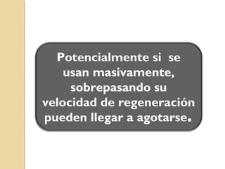 RECURSOSRECURSOS
RECURSO
NATURAL Es todo aquello que la humanidad obtiene de la naturaleza para
satisfacer sus necesidades físicas básicas y otras necesidades fruto
de sus apetencias o deseos
Se dividen en
No renovables Renovables Potencialmente
renovables
Existen en cantidades
fijas sobre la corteza
terrestre
Por más que se
utilicen no se agotan
Aunque se
consuman, son
repuestos por los
procesos naturales
en un tiempo
relativamente corto.
Si se sobreexplotan
pueden llegar a
agotarse
 