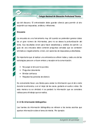 127
eje del discurso. El entrevistador debe guardar silencio para permitir al otro
expandir sus respuestas, análisis y reflexiones.
Encuesta
La encuesta es una herramienta muy útil cuando se pretenden generar datos
de un gran número de informantes, pero no se desea la profundización del
tema. Sus resultados sirven para hacer estadísticas y análisis de opinión. La
guía de una encuesta debe contener preguntas cerradas que se contesten
afirmativa o negativamente, o bien, con opciones de respuestas ya diseñadas.
Es importante que al realizar una entrevista se utilicen todas y cada una de las
estrategias paraser un buen emisor y receptor en la comunicación.
• No juzgar al otro por lo que dice.
• Preguntar claramente
• Brindar confianza
• Respetar los periodos de silencio
Es conveniente llevar una libreta para anotar la información que el otro vierte
durante la entrevista, o en el mejor de los casos, grabarla en audio o video. De
esta manera no se olvidará ni se perderá la información que se considera
valiosa para el trabajo queserealiza.
2.1.2 De información bibliográfica
Las fuentes de información bibliográfica se refieren a los textos escritos que
aportan informaciónsobre el tema de interés. Por ejemplo:
 