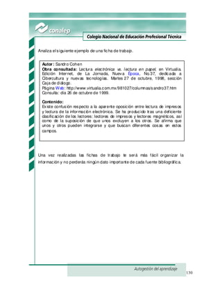 130
Analiza elsiguiente ejemplo de una ficha de trabajo.
Una vez realizadas las fichas de trabajo te será más fácil organizar la
información y no perderás ningún dato importante de cada fuente bibliográfica.
Autor: Sandro Cohen
Obra consultada: Lectura electrónica vs. lectura en papel, en Virtualia.
Edición Internet, de La Jornada, Nueva Época, No.37, dedicada a
Cibercultura y nuevas tecnologías. Martes 27 de octubre, 1998, sección
Caja de diálogo.
Página Web: http://www .virtualia.com.mx/981027/columnas/sandro37.htm
Consulta: día 26 de octubre de 1999.
Contenido:
Existe confusión respecto a la aparente oposición entre lectura de impresos
y lectura de la información electrónica. Se ha producido tras una deficiente
clasificación de los lectores: lectores de impresos y lectores magnéticos, así
como de la suposición de que unos excluyen a los otros. Se afirma que
unos y otros pueden integrarse y que buscan diferentes cosas en estos
campos.
 