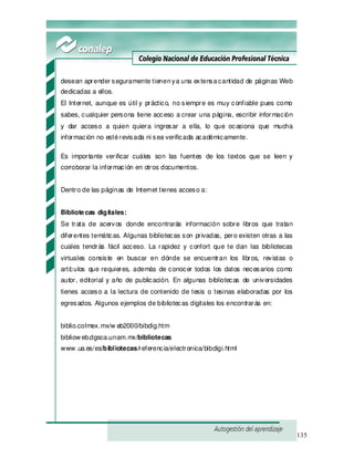 135
desean aprender seguramente tienenya una extensacantidad de páginas Web
dedicadas a ellos.
El Internet, aunque es útil y práctico, no siempre es muy confiable pues como
sabes, cualquier persona tiene acceso a crear una página, escribir información
y dar acceso a quien quiera ingresar a ella, lo que ocasiona que mucha
información no estérevisada ni sea verificada académicamente.
Es importante verificar cuáles son las fuentes de los textos que se leen y
corroborar la información en otros documentos.
Dentro de las páginas de Internet tienes acceso a:
Bibliotecas digitales:
Se trata de acervos donde encontrarás información sobre libros que tratan
diferentes temáticas. Algunas bibliotecas son privadas, pero existen otras a las
cuales tendrás fácil acceso. La rapidez y confort que te dan las bibliotecas
virtuales consiste en buscar en dónde se encuentran los libros, revistas o
artículos que requieres, además de conocer todos los datos necesarios como
autor, editorial y año de publicación. En algunas bibliotecas de universidades
tienes acceso a la lectura de contenido de tesis o tesinas elaboradas por los
egresados. Algunos ejemplos de bibliotecas digitales los encontrarás en:
biblio.colmex.mx/w eb2000/bibdig.htm
bibliow eb.dgsca.unam.mx/bibliotecas
www .ua.es/es/bibliotecas/referencia/electronica/bibdigi.html
 
