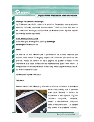 136
Weblogs educativos o Edublogs:
Un Weblog es una página con apuntes fechados. Te permiten crear y compartir
vivencias, aficiones personales y conocimiento. Cuando su fin es educativo se
les suele llamar edublogs y son utilizados de diversas formas. Algunas páginas
de edublogs son las siguientes:
www .aulablog.com/edublogs
www .vidadigital.net/blog/index.php?tag=edublogs
edublogs08.ciberespiral.net
Wikis
Un Wiki es un sitio formado por la participación de muchas personas que
aportan ideas nuevas o corrigen y amplían los contenidos para hacerlos más
precisos. Todos los cambios en estás páginas se quedan anotados con la
finalidad de que todos puedan ver las modificaciones que se han hecho. La
Wikipedia es una enciclopedia que se escribe y reescribe por diversos autores.
Su dirección electrónica es:
es.w ikipedia.org/w iki/Wikipedia
Software
Existen además diferentes programas educativos que se instalan directamente
en la computadora y que te permiten
tener datos precisos a manera de
diccionarios o enciclopedias, Algunos
contienen fotografías, imágenes,
música y documentales completos
sobre temas particulares. Un ejemplo
muy famoso es el programa “Encarta”.
 
