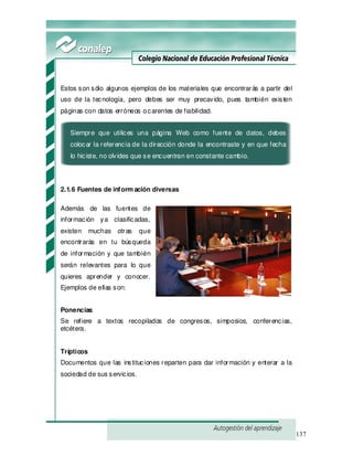 137
Estos son sólo algunos ejemplos de los materiales que encontrarás a partir del
uso de la tecnología, pero debes ser muy precavido, pues también existen
páginas con datos erróneos ocarentes de fiabilidad.
Siempre que utilices una página Web como fuente de datos, debes
colocar la referencia de la dirección donde la encontraste y en que fecha
lo hiciste, no olvides que se encuentran en constante cambio.
2.1.6 Fuentes de inform ación diversas
Además de las fuentes de
información ya clasificadas,
existen muchas otras que
encontrarás en tu búsqueda
de información y que también
serán relevantes para lo que
quieres aprender y conocer.
Ejemplos de ellas son:
Ponencias
Se refiere a textos recopilados de congresos, simposios, conferencias,
etcétera.
Trípticos
Documentos que las instituciones reparten para dar información y enterar a la
sociedad de sus servicios.
 