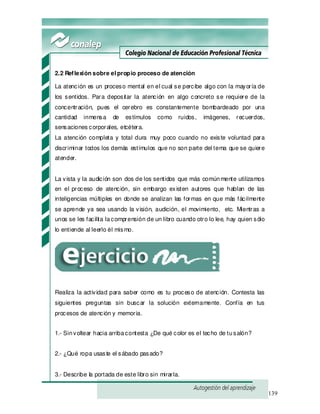 139
2.2 Reflexión sobre el propio proceso de atención
La atención es un proceso mental en el cual se percibe algo con la mayoría de
los sentidos. Para depositar la atención en algo concreto se requiere de la
concentración, pues el cerebro es constantemente bombardeado por una
cantidad inmensa de estímulos como ruidos, imágenes, recuerdos,
sensaciones corporales, etcétera.
La atención completa y total dura muy poco cuando no existe voluntad para
discriminar todos los demás estímulos que no son parte del tema que se quiere
atender.
La vista y la audición son dos de los sentidos que más comúnmente utilizamos
en el proceso de atención, sin embargo existen autores que hablan de las
inteligencias múltiples en donde se analizan las formas en que más fácilmente
se aprende ya sea usando la visión, audición, el movimiento, etc. Mientras a
unos se les facilita lacomprensión de un libro cuando otro lo lee, hay quien sólo
lo entiende al leerlo él mismo.
Realiza la actividad para saber como es tu proceso de atención. Contesta las
siguientes preguntas sin buscar la solución externamente. Confía en tus
procesos de atención y memoria.
1.- Sinvoltear hacia arribacontesta ¿De qué color es el techo de tusalón?
2.- ¿Qué ropa usaste el sábado pasado?
3.- Describe la portada de este libro sin mirarla.
 