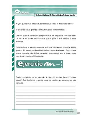 140
4.- ¿De qué color es la fachada de lacasa que está a la derecha de latuya?
5.- Describe lo que aprendiste en la última clase de matemáticas
Una vez que has contestado comprueba que tus respuestas sean acertadas.
De no ser así quiere decir que has puesto poca o nula atención a estos
estímulos.
Es natural que la atención se centre en lo que realmente contiene un interés
genuino. Por ejemplo cuál es el último disco de tu artista favorito. Seguramente
es una pregunta más fácil de responder, pues cuando algo te gusta, no es
complicado depositar ahí tu atención.
Realiza a continuación un ejercicio de atención auditiva llamado “paisaje
sonoro”. Guarda silencio y escribe todos los sonidos que escuches en este
momento.
_______________________________________________________________
_______________________________________________________________
_______________________________________________________________
_______________________________________________________________
_______________________________________________________________
_______________________________________________________________
_______________________________________________________________
 