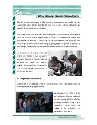 141
Cuando termines comparte tu lista con otros compañeros para saber si ellos
escucharon algún sonido distinto. De ser ese el caso, intenta escuchar ese
sonido y dirige hacía ahí tu atención.
Es muy probable que antes de realizar el ejercicio no te hubieras percatado de
todos los sonidos que te rodean pues tu atención se encontraba ubicada en
otros estímulos auditivos. Cuando hay un sonido constante y en el mismo tono
como el que produce una bomba de agua, por ejemplo, se pierde la atención al
poco tiempo de escucharlo pues se convierte en un continuo que se nulifica.
La atención es la única forma de
percibir con detalle lo que se quiere
aprender. Cuando el maestro explica
un tema no basta con mirarlo,
también debes escuchar lo que dice
y al mismo tiempo comprender y
razonar su discurso.
2.2.1 El proceso de atención
La atención es un proceso cerebral en el cual están implicadas otras funciones
como la sensación y la percepción.
La sensación se refiere a los
estímulos que llegan a cada uno
de los sentidos, la vista, el oído,
el gusto, el olfato, el tacto y el
cinestésico, este último se
refiere a la sensación del
movimiento del cuerpo.
 