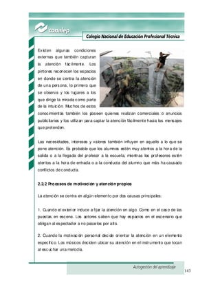 143
Existen algunas condiciones
externas que también capturan
la atención fácilmente. Los
pintores reconocen los espacios
en donde se centra la atención
de una persona, lo primero que
se observa y los lugares a los
que dirige la mirada como parte
de la intuición. Muchos de estos
conocimientos también los poseen quienes realizan comerciales o anuncios
publicitarios y los utilizan para captar la atención fácilmente hacia los mensajes
que pretenden.
Las necesidades, intereses y valores también influyen en aquello a lo que se
pone atención. Es probable que los alumnos estén muy atentos a la hora de la
salida o a la llegada del profesor a la escuela, mientras los profesores estén
atentos a la hora de entrada o a la conducta del alumno que más ha causado
conflictos deconducta.
2.2.2 Procesos de motivación y atención propios
La atención se centra en algún elemento por dos causas principales:
1. Cuando el exterior induce a fijar la atención en algo. Como en el caso de las
puestas en escena. Los actores saben que hay espacios en el escenario que
obligan al espectador a no pasarlos por alto.
2. Cuando la motivación personal decide orientar la atención en un elemento
específico. Los músicos deciden ubicar su atención en el instrumento que tocan
al escuchar una melodía.
 