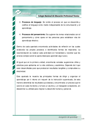 119
3. Procesos de lenguaje: Se remite al proceso en que se desarrolla y
codifica el lenguaje como medio indispensable de la comunicación y el
aprendizaje.
4. Procesos del pensamiento: Se sugieren los temas relacionados con el
pensamiento y cómo opera en las personas para establecer vías de
aprendizaje efectivo.
Dentro de cada apartado encontrarás actividades de reflexión en las cuales
analizarás tus propios procesos e identificarás formas de mejorarlos. La
recomendación es realizar cada actividad con honestidad y recordar que los
errores siempre serán la oportunidad para aprender algo nuevo.
Al igual que en la primera unidad, encontrarás variadas sugerencias útiles y
prácticas para aplicarlas en tu vida cotidiana y académica. Depende de ti que
sean desarrolladas para que produzcan resultados tangibles y compruebes su
efectividad.
Este apartado te muestra las principales formas de dirigir y organizar el
aprendizaje por ti mismo sin requerir de la instrucción supervisada, de esta
manera obtendrás los resultados que deseas y encaminarás un proceso que te
servirá en cada momento y te hará un alumno y un trabajador competente, sin
desestimar su utilidad para mejorar tu desarrollo humano y personal.
 