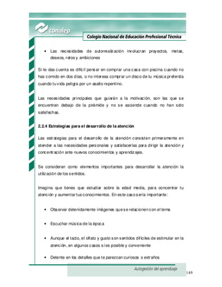 149
• Las necesidades de autorrealización involucran proyectos, metas,
deseos, retos y ambiciones
Si te das cuenta es difícil pensar en comprar una casa con piscina cuando no
has comido en dos días, o no interesa comprar un disco de tu música preferida
cuando tuvida peligra por un asalto repentino.
Las necesidades principales que guiarán a la motivación, son las que se
encuentran debajo de la pirámide y no se asciende cuando no han sido
satisfechas.
2.2.4 Estrategias para el desarrollo de la atención
Las estrategias para el desarrollo de la atención consisten primeramente en
atender a las necesidades personales y satisfacerlas para dirigir la atención y
concentración ante nuevos conocimientos y aprendizajes.
Se consideran como elementos importantes para desarrollar la atención la
utilización de los sentidos.
Imagina que tienes que estudiar sobre la edad media, para concentrar tu
atención y aumentar tus conocimientos. En este casosería importante:
• Observar detenidamente imágenes quese relacionencon el tema
• Escuchar música de la época
• Aunque el tacto, el olfato y gusto son sentidos difíciles de estimular en la
atención, en algunos casos sí es posible y conveniente
• Detente en los detalles que te parezcan curiosos o extraños
 