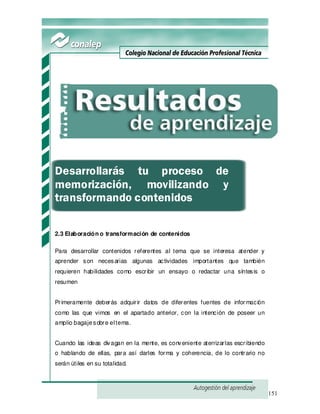 151
Desarrollarás tu proceso de
memorización, movilizando y
transformando contenidos
2.3 Elaboración o transformación de contenidos
Para desarrollar contenidos referentes al tema que se interesa atender y
aprender son necesarias algunas actividades importantes que también
requieren habilidades como escribir un ensayo o redactar una síntesis o
resumen
Primeramente deberás adquirir datos de diferentes fuentes de información
como las que vimos en el apartado anterior, con la intención de poseer un
amplio bagajesobre eltema.
Cuando las ideas divagan en la mente, es conveniente aterrizarlas escribiendo
o hablando de ellas, para así darles forma y coherencia, de lo contrario no
serán útiles en su totalidad.
 