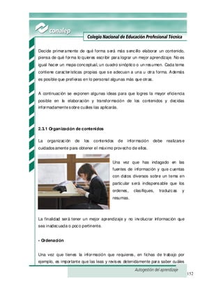 152
Decide primeramente de qué forma será más sencillo elaborar un contenido,
piensa de qué forma lo quieres escribir para lograr un mejor aprendizaje. No es
igual hacer un mapa conceptual, un cuadro sinóptico o un resumen. Cada tema
contiene características propias que se adecuan a una u otra forma. Además
es posible que prefieras en lo personal algunas más que otras.
A continuación se exponen algunas ideas para que logres la mayor eficiencia
posible en la elaboración y transformación de los contenidos y decidas
informadamentesobre cuáles las aplicarás.
2.3.1 Organización de contenidos
La organización de los contenidos de información debe realizarse
cuidadosamente para obtener el máximo provecho de ellos.
Una vez que has indagado en las
fuentes de información y que cuentas
con datos diversos sobre un tema en
particular será indispensable que los
ordenes, clasifiques, traduzcas y
resumas.
La finalidad será tener un mejor aprendizaje y no involucrar información que
sea inadecuada o poco pertinente.
- Ordenación
Una vez que tienes la información que requieres, en fichas de trabajo por
ejemplo, es importante que las leas y revises detenidamente para saber cuáles
 