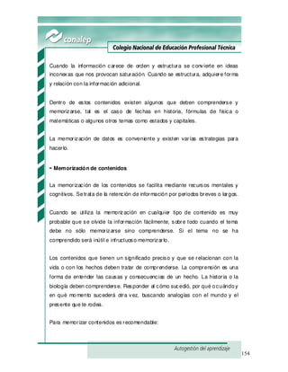154
Cuando la información carece de orden y estructura se convierte en ideas
inconexas que nos provocan saturación. Cuando se estructura, adquiere forma
y relación con la información adicional.
Dentro de estos contenidos existen algunos que deben comprenderse y
memorizarse, tal es el caso de fechas en historia, fórmulas de física o
matemáticas o algunos otros temas como estados y capitales.
La memorización de datos es conveniente y existen varías estrategias para
hacerlo.
- Memorización de contenidos
La memorización de los contenidos se facilita mediante recursos mentales y
cognitivos. Setrata de la retención de información por periodos breves o largos.
Cuando se utiliza la memorización en cualquier tipo de contenido es muy
probable que se olvide la información fácilmente, sobre todo cuando el tema
debe no sólo memorizarse sino comprenderse. Si el tema no se ha
comprendido será inútil e infructuoso memorizarlo.
Los contenidos que tienen un significado preciso y que se relacionan con la
vida o con los hechos deben tratar de comprenderse. La comprensión es una
forma de entender las causas y consecuencias de un hecho. La historia o la
biología deben comprenderse. Responder al cómo sucedió, por qué ocuándoy
en qué momento sucederá otra vez, buscando analogías con el mundo y el
presente que te rodea.
Para memorizar contenidos es recomendable:
 