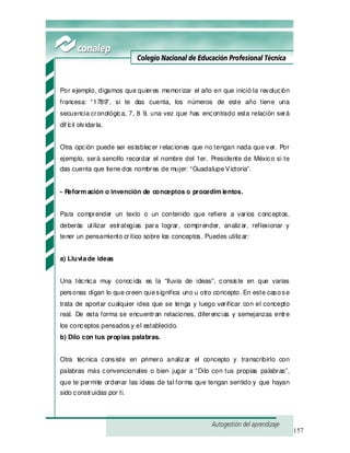157
Por ejemplo, digamos que quieres memorizar el año en que inició la revolución
francesa: “1789”, si te das cuenta, los números de este año tiene una
secuencia cronológica, 7, 8 9, una vez que has encontrado esta relación será
dif ícil olvidarla.
Otra opción puede ser establecer relaciones que no tengan nada que ver. Por
ejemplo, será sencillo recordar el nombre del 1er. Presidente de México si te
das cuenta que tiene dos nombres de mujer: “GuadalupeVictoria”.
- Reform ación o invención de conceptos o procedim ientos.
Para comprender un texto o un contenido que refiere a varios conceptos,
deberás utilizar estrategias para lograr, comprender, analizar, reflexionar y
tener un pensamiento crítico sobre los conceptos. Puedes utilizar:
a) Lluviade ideas
Una técnica muy conocida es la “lluvia de ideas”, consiste en que varias
personas digan lo que creen quesignifica uno u otro concepto. En este casose
trata de aportar cualquier idea que se tenga y luego verificar con el concepto
real. De esta forma se encuentran relaciones, diferencias y semejanzas entre
los conceptos pensados y el establecido.
b) Dilo con tus propias palabras.
Otra técnica consiste en primero analizar el concepto y transcribirlo con
palabras más convencionales o bien jugar a “Dilo con tus propias palabras”,
que te permite ordenar las ideas de tal forma que tengan sentido y que hayan
sido construidas por ti.
 