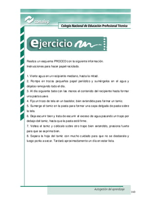 160
Realiza un esquema PROCED con la siguiente información.
Instrucciones para hacer papel reciclado.
1. Vierte agua en unrecipiente mediano, hasta la mitad.
2. Rompe en trozos pequeños papel periódico y sumérgelos en el agua y
déjalos remojando todo el día.
3. Al día siguiente bate con las manos el contenido del recipiente hasta formar
una pastasuave.
4. Fija un trozo de tela en un bastidor, bien extendida para formar un tamiz.
5. Sumerge el tamiz en la pasta para formar una capa delgada de pasta sobre
la tela.
6. Deja escurrir bien y trata de escurrir el exceso de agua pasando un trapo por
debajo del tamiz, hasta que la pasta estéfirme.
7. Voltea el tamiz y colócalo sobre otro trapo bien extendido, presiona fuerte
para que se exprima bien.
8. Separa la hoja del tamiz con mucho cuidado para que no se desbarate y
luego ponla asecar. Tardará aproximadamente un día en estar lista.
 