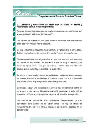121
2.1 Obtención y m ovilización de inform ación en temas de interés y
relacionados con tus metas de aprendizaje
Para que tu aprendizaje sea siempre productivo es conveniente saber qué son
y para quésirven las fuentes de información.
Las fuentes de información son todos aquellos elementos que proporcionan
datos sobre un tema de interés particular.
Se utilizan cuando se requiere ampliar, estructurar y profundizar el aprendizaje.
Existen muchas fuentes de información y seclasifican de diversas formas.
Cuando se realiza una investigación formal como una tesis, son indispensables
las fuentes de información y la referencia a ellas es muy importante, pues
sirven de apoyo teórico a lo que se asevera y afirma. Son una influencia
positiva que da sustento y credibilidad a lo quese dice.
Es oportuno saber cuáles fuentes son confiables y cuáles no lo son, conocer
los lugares y espacios en donde se encuentran, saber buscar y organizar la
información que se requiere para que sean útiles y efectivas.
Si decides realizar una investigación o ampliar tus conocimientos sobre un
tema como la vida marina, debes saber cuáles libros escoger, a quién podrías
entrevistar, a dónde acudir para tomar imágenes ofotografías, por ejemplo.
Las fuentes de información son herramientas indispensables para el
aprendizaje pero cuando no se saben utilizar, no hay un efecto de
retroalimentación, por el contrario, dificultan los objetivos basados en el
conocimiento.
 