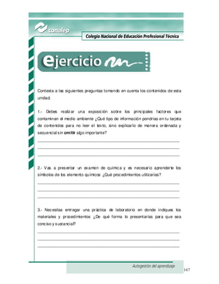 167
Contesta a las siguientes preguntas tomando en cuenta los contenidos de esta
unidad.
1.- Debes realizar una exposición sobre los principales factores que
contaminan el medio ambiente ¿Qué tipo de información pondrías en tu tarjeta
de contenidos para no leer el texto, sino explicarlo de manera ordenada y
secuencial sin omitir algo importante?
_______________________________________________________________
_______________________________________________________________
_______________________________________________________________
2.- Vas a presentar un examen de química y es necesario aprenderte los
símbolos de los elemento químicos ¿Qué procedimientos utilizarías?
_______________________________________________________________
_______________________________________________________________
_______________________________________________________________
3.- Necesitas entregar una práctica de laboratorio en donde indiques los
materiales y procedimientos ¿De qué forma lo presentarías para que sea
conciso y sustancial?
_______________________________________________________________
_______________________________________________________________
_______________________________________________________________
 