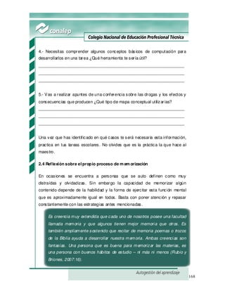 168
4.- Necesitas comprender algunos conceptos básicos de computación para
desarrollarlos en una tarea ¿Qué herramienta te sería útil?
_______________________________________________________________
_______________________________________________________________
_______________________________________________________________
5.- Vas a realizar apuntes de una conferencia sobre las drogas y los efectos y
consecuencias que producen ¿Qué tipo de mapa conceptual utilizarías?
_______________________________________________________________
_______________________________________________________________
_______________________________________________________________
Una vez que has identificado en qué casos te será necesaria esta información,
practica en tus tareas escolares. No olvides que es la práctica la que hace al
maestro.
2.4 Reflexión sobre el propio proceso de m em orización
En ocasiones se encuentra a personas que se auto definen como muy
distraídas y olvidadizas. Sin embargo la capacidad de memorizar algún
contenido depende de la habilidad y la forma de ejercitar esta función mental
que es aproximadamente igual en todos. Basta con poner atención y repasar
constantemente con las estrategias antes mencionadas.
Es creencia muy extendida que cada uno de nosotros posee una facultad
llamada memoria y que algunos tienen mejor memoria que otros. Es
también ampliamente sostenido que recitar de memoria poemas o trozos
de la Biblia ayuda a desarrollar nuestra memoria. Ambas creencias son
fantasías. Una persona que es buena para memorizar las materias, es
una persona con buenos hábitos de estudio – ni más ni menos (Rubio y
Briones, 2007:16).
 