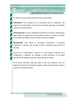171
La memoria requiere de tres procedimientos fundamentales:
Codificación: Es el proceso de la información para su adquisición. Se
relaciona con la percepción. Se retiene la información que llega a los sentidos
cuando se les pone atención.
Almacenam iento: Una vez codificada la información se retiene o almacena por
cierto tiempo. Se guarda de forma automática aunque no siempre se ordena
con congruenciay lógica, pues setrata de un procesocomplejo.
Recuperación: Para utilizar la información memorizada es necesario
recuperarla, a menudo, esto se logra a partir de estímulos que provocan el
recuerdo.
Cuando se ha memorizado un poema o un texto largo se requiere de la
comprensión y repetición, sin embargo, si esta información no se utiliza
nuevamente se olvidará alcabo de un largo periodo de tiempo.
Si se quiere memorizar algo para toda la vida, será necesario que, aun
después de dominar la información se repita y utilice frecuentemente. A esto se
le denomina sobreaprendizaje.
 