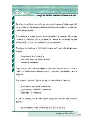 122
Tener acceso a datos importantes para lo que te interesa aprender es sencillo
en la medida en que emplees eficientemente tus estrategias de recopilación,
organizacióny análisis.
Como viste en la unidad anterior, tener claridad en las tareas es básico para
comenzar a realizarlas. En la búsqueda de fuentes de información te será
indispensable clarificar y acotar el tema que vas a rastrear.
Si tu tema de interés es la prehistoria, comienza con algo más pequeño, por
ejemplo:
• Los animales de la prehistoria
• La división de trabajo en la prehistoria
• Las eras prehistóricas
Si te das cuenta, los títulos anteriores se refieren a elementos específ icos de la
prehistoria, se encuentran acotados y reducidos para su investigación profunda
y dirigida.
Puedes reducir aún más, si ya te has decidido por el primero, digamos:
• Los animales marinos de la prehistoria
• Los animales salvajes de la prehistoria
• Las aves de la prehistoria
Y una vez elegido uno de estos temas específicos, detallar más, si así lo
quieres:
• La alimentación de los animales marinos de la prehistoria
 