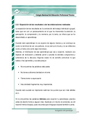 177
2.5.1 Exposición de los resultados o de las elaboraciones realizadas
La exposición de los resultados es la concreción del trabajo individual o grupal,
tiene que ver con un procesamiento en el que ha intervenido la atención, la
percepción, la comprensión y la memoria, por lo tanto, se infiere que se ha
desarrollado un aprendizaje.
Cuando este aprendizaje no se expone de alguna manera y se concluye es
como no terminar de ver una película, no se cierra el círculo y no se reflexiona
como un todo, sino como algo inconcluso.
Además, el interlocutor de ese aprendizaje que vas a exponer, realizará una
especie de evaluación y deberás poner a prueba la claridad, congruencia y
coherencia de tu discurso. Algunas veces no es sencillo comunicar lo que
sabes o has aprendido, y sucede porque:
• No encuentras las palabras adecuadas
• No tienes suficienteclaridad en el tema
• Tienes temor a equivocarte
• Has olvidado fragmentos muy importantes
Cuando esto sucede es importante reafirmar los puntos que son más débiles
en ti.
Si no encuentras las palabras idóneas para exponer tu aprendizaje, practica
antes de decirlo frente a alguien más. Explícate a ti mismo el contenido, es útil
hacerlo frente al espejo, pues recuerda que el leguaje corporal tambiéncuenta.
 