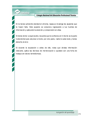 178
Si no tienes suficiente claridad en el tema, repasa e investiga los aspectos que
te hacen falta. Este aspecto se soluciona regresando a tus fuentes de
información y aplicando la atención y comprensión en ellas.
Si tienes temor a equivocarte, recuerda que la confianza en ti mismo es la parte
fundamental para alcanzar el éxito, por otra parte, nadie lo sabe todo y tienes
derecho al error.
Si durante la exposición o antes de ella, notas que olvidas información
relevante, aplica las técnicas de memorización o ayúdate con una ficha de
trabajocon claves nemotécnicas.
 