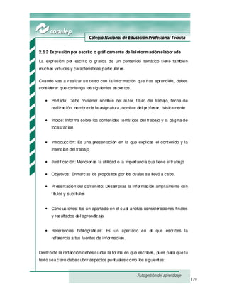 179
2.5.2 Expresión por escrito o gráficamente de lainformación elaborada
La expresión por escrito o gráfica de un contenido temático tiene también
muchas virtudes y características particulares.
Cuando vas a realizar un texto con la información que has aprendido, debes
considerar que contenga los siguientes aspectos.
• Portada: Debe contener nombre del autor, título del trabajo, fecha de
realización, nombre de la asignatura, nombre del profesor, básicamente
• Índice: Informa sobre los contenidos temáticos del trabajo y la página de
localización
• Introducción: Es una presentación en la que explicas el contenido y la
intención del trabajo
• Justificación: Mencionas la utilidad o la importancia que tiene eltrabajo
• Objetivos: Enmarcas los propósitos por los cuales se llevó a cabo.
• Presentación del contenido: Desarrollas la información ampliamente con
títulos y subtítulos
• Conclusiones: Es un apartado en el cual anotas consideraciones finales
y resultados del aprendizaje
• Referencias bibliográficas: Es un apartado en el que escribes la
referencia a tus fuentes de información.
Dentro de la redacción debes cuidar la forma en que escribes, pues para quetu
texto seaclaro debecubrir aspectos puntuales como los siguientes:
 