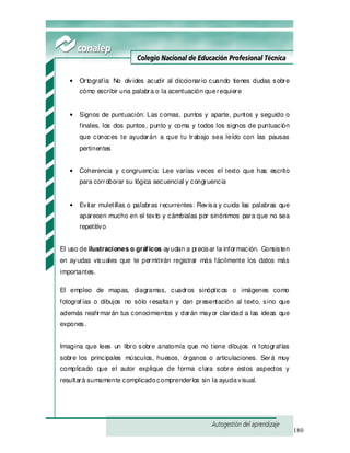 180
• Ortografía: No olvides acudir al diccionario cuando tienes dudas sobre
cómo escribir una palabra o la acentuación querequiere
• Signos de puntuación: Las comas, puntos y aparte, puntos y seguido o
finales, los dos puntos, punto y coma y todos los signos de puntuación
que conoces te ayudarán a que tu trabajo sea leído con las pausas
pertinentes
• Coherencia y congruencia: Lee varías veces el texto que has escrito
para corroborar su lógica secuencial y congruencia
• Evitar muletillas o palabras recurrentes: Revisa y cuida las palabras que
aparecen mucho en el texto y cámbialas por sinónimos para que no sea
repetitivo
El uso de ilustraciones o gráficos ayudan a precisar la información. Consisten
en ayudas visuales que te permitirán registrar más fácilmente los datos más
importantes.
El empleo de mapas, diagramas, cuadros sinópticos o imágenes como
fotograf ías o dibujos no sólo resaltan y dan presentación al texto, sino que
además reafirmarán tus conocimientos y darán mayor claridad a las ideas que
expones.
Imagina que lees un libro sobre anatomía que no tiene dibujos ni fotografías
sobre los principales músculos, huesos, órganos o articulaciones. Será muy
complicado que el autor explique de forma clara sobre estos aspectos y
resultará sumamente complicadocomprenderlos sin la ayudavisual.
 