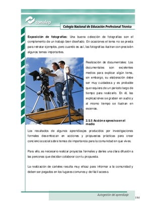 184
Exposición de fotografías: Una buena colección de fotograf ías son el
complemento de un trabajo bien diseñado. En ocasiones el tema no se presta
para retratar ejemplos, pero cuando es así, las fotograf ías ilustran con precisión
algunos temas importantes.
Realización de documentales: Los
documentales son excelentes
medios para explicar algún tema,
sin embargo, su elaboración debe
ser muy cuidadosa y es probable
querequiera de un periodo largo de
tiempo para realizarlo. En él, las
explicaciones se graban en audio y
al mismo tiempo se ilustran en
escenas.
2.5.5 Acción expresivaen el
medio
Los resultados de algunos aprendizajes producidos por investigaciones
formales desembocan en acciones y propuestas prácticas para crear
concienciasocial sobre temas de importancia para la comunidad en que vives.
Para ello, es necesario realizar proyectos formales y darles una clara difusión a
las personas que decidan colaborar contu propuesta.
La realización de carteles resulta muy eficaz para informar a la comunidad y
deben ser pegados en los lugares comunes y de fácil acceso.
 