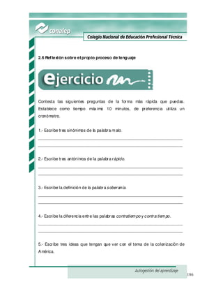 186
2.6 Reflexión sobre el propio proceso de lenguaje
Contesta las siguientes preguntas de la forma más rápida que puedas.
Establece como tiempo máximo 10 minutos, de preferencia utiliza un
cronómetro.
1.- Escribe tres sinónimos de la palabramalo.
_______________________________________________________________
_______________________________________________________________
2.- Escribe tres antónimos de la palabrarápido.
_______________________________________________________________
_______________________________________________________________
3.- Escribe la definición de la palabrasoberanía.
_______________________________________________________________
_______________________________________________________________
4.- Escribe la diferencia entre las palabras contratiempo y contra tiempo.
_______________________________________________________________
_______________________________________________________________
5.- Escribe tres ideas que tengan que ver con el tema de la colonización de
América.
 