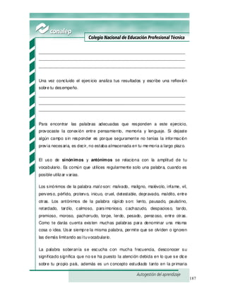 187
_______________________________________________________________
_______________________________________________________________
_______________________________________________________________
Una vez concluido el ejercicio analiza tus resultados y escribe una reflexión
sobre tu desempeño.
_______________________________________________________________
_______________________________________________________________
_______________________________________________________________
Para encontrar las palabras adecuadas que responden a este ejercicio,
provocaste la conexión entre pensamiento, memoria y lenguaje. Si dejaste
algún campo sin responder es porque seguramente no tenías la información
previa necesaria, es decir, no estaba almacenada en tu memoria a largo plazo.
El uso de sinónimos y antónimos se relaciona con la amplitud de tu
vocabulario. Es común que utilices regularmente solo una palabra, cuando es
posible utilizar varias.
Los sinónimos de la palabra malo son: malvado, maligno, malévolo, infame, vil,
perverso, pérfido, protervo, inicuo, cruel, detestable, depravado, maldito, entre
otras. Los antónimos de la palabra rápido son: lento, pausado, paulatino,
retardado, tardío, calmoso, parsimonioso, cachazudo, despacioso, tardo,
premioso, moroso, pachorrudo, torpe, lerdo, pesado, perezoso, entre otras.
Como te darás cuenta existen muchas palabras para denominar una misma
cosa o idea. Usar siempre la misma palabra, permite que se olviden o ignoren
las demás limitando así tuvocabulario.
La palabra soberanía se escucha con mucha frecuencia, desconocer su
significado significa que no se ha puesto la atención debida en lo que se dice
sobre tu propio país, además es un concepto estudiado tanto en la primaria
 