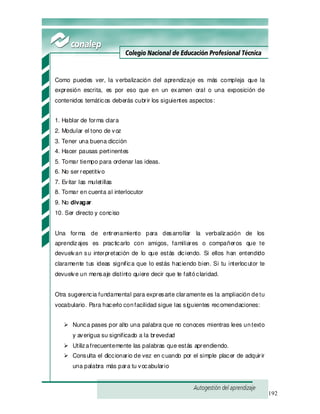 192
Como puedes ver, la verbalización del aprendizaje es más compleja que la
expresión escrita, es por eso que en un examen oral o una exposición de
contenidos temáticos deberás cubrir los siguientes aspectos:
1. Hablar de forma clara
2. Modular el tono de voz
3. Tener una buena dicción
4. Hacer pausas pertinentes
5. Tomar tiempo para ordenar las ideas.
6. No ser repetitivo
7. Evitar las muletillas
8. Tomar en cuenta al interlocutor
9. No divagar
10. Ser directo y conciso
Una forma de entrenamiento para desarrollar la verbalización de los
aprendizajes es practicarlo con amigos, familiares o compañeros que te
devuelvan su interpretación de lo que estás diciendo. Si ellos han entendido
claramente tus ideas significa que lo estás haciendo bien. Si tu interlocutor te
devuelve un mensaje distinto quiere decir que te faltóclaridad.
Otra sugerencia fundamental para expresarte claramente es la ampliación detu
vocabulario. Para hacerlo confacilidad sigue las siguientes recomendaciones:
Nunca pases por alto una palabra que no conoces mientras lees untexto
y averigua su significado a la brevedad
Utilizafrecuentemente las palabras que estás aprendiendo.
Consulta el diccionario de vez en cuando por el simple placer de adquirir
una palabra más para tu vocabulario
 