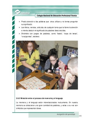 193
Presta atención a las palabras que otros utilizan y no temas preguntar
susignificado
Lee libros, revistas, artículos de cualquier tema que te llame la atención
e intenta deducir el significado de palabras desconocidas.
Diviértete con juegos de palabras, como “basta”, “sopa de letras”,
“crucigramas”, etcétera
2.6.3 Relación entre el proceso de m em oriay el lenguaje
La memoria y el lenguaje están interrelacionados mutuamente. En nuestra
memoria se almacenan una gran cantidad de palabras, y estas a su vez son
símbolos que representan ideas.
 